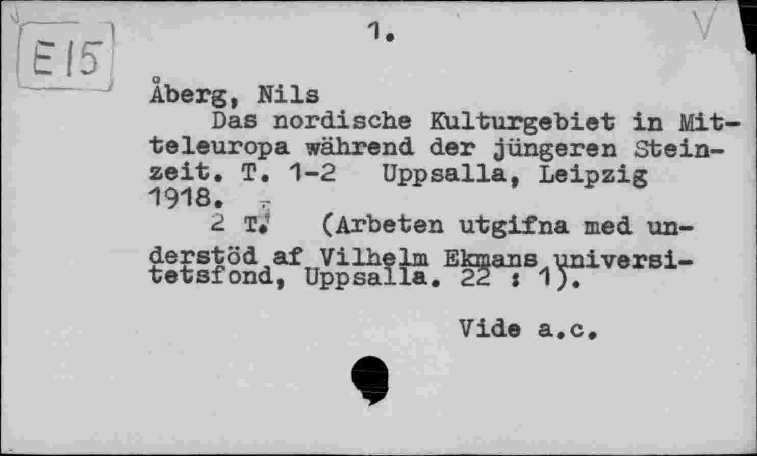 ﻿1.
Aberg, Nils
Das nordische Kulturgebiet in Mitteleuropa während der jüngeren Steinzeit. T. 1-2 Uppsalla, Leipzig 1918. r
2 T. (Arbeten utgifna med un-t:tS?âd^uSâîiS.E^Bi^iversi-
Vide а.с